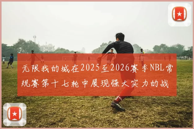 无限我的城在2025至2026赛季NBL常规赛第十七轮中展现强大实力的战报