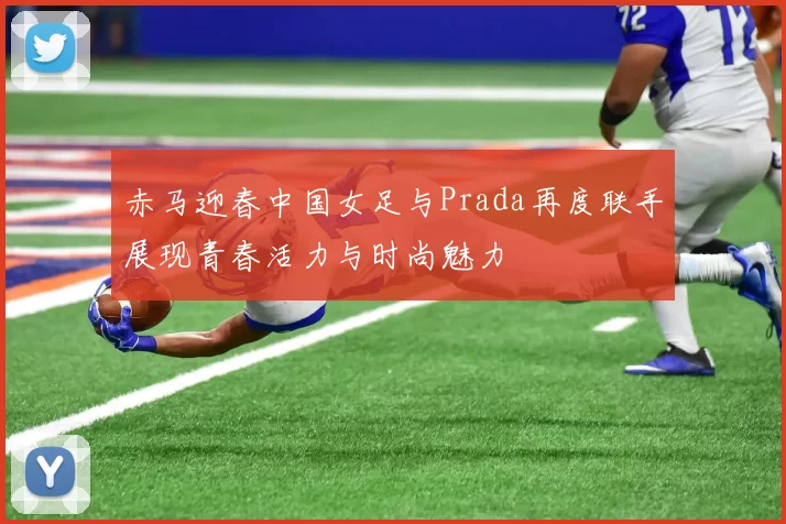 赤马迎春中国女足与Prada再度联手展现青春活力与时尚魅力