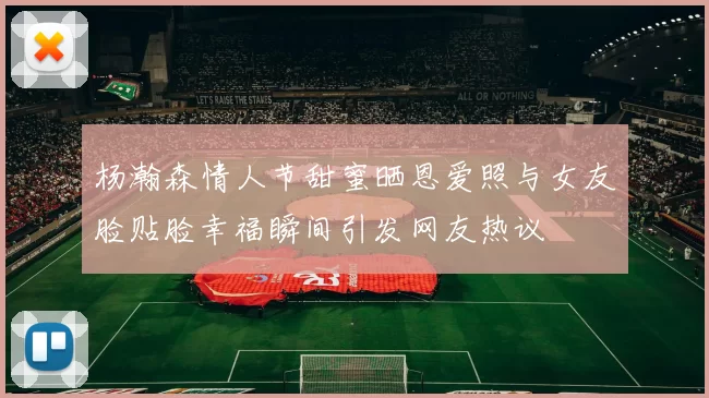 杨瀚森情人节甜蜜晒恩爱照与女友脸贴脸幸福瞬间引发网友热议