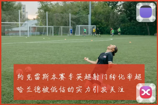 约克雷斯本赛季英超射门转化率超哈兰德被低估的实力引发关注