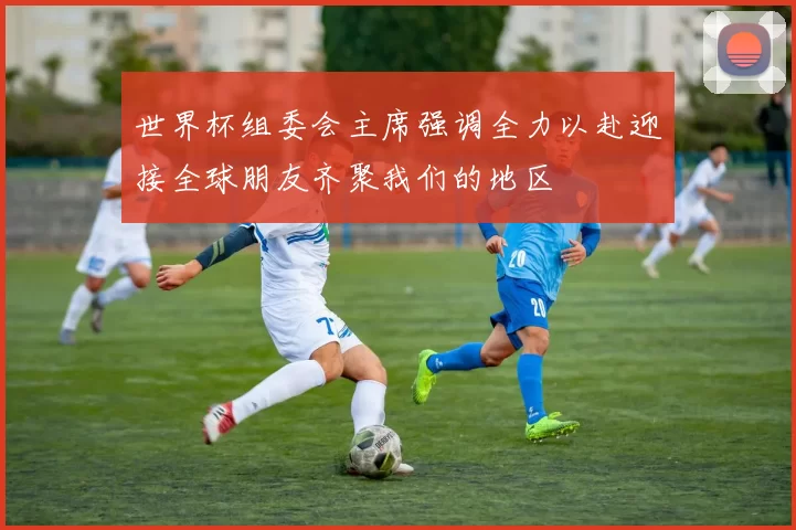世界杯组委会主席强调全力以赴迎接全球朋友齐聚我们的地区