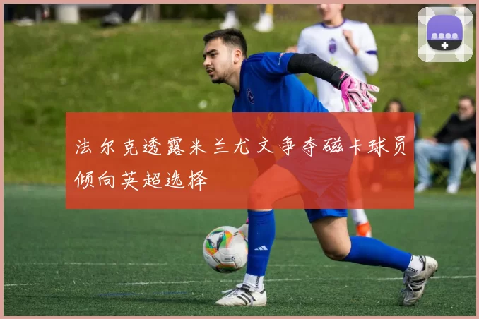 法尔克透露米兰尤文争夺磁卡球员倾向英超选择