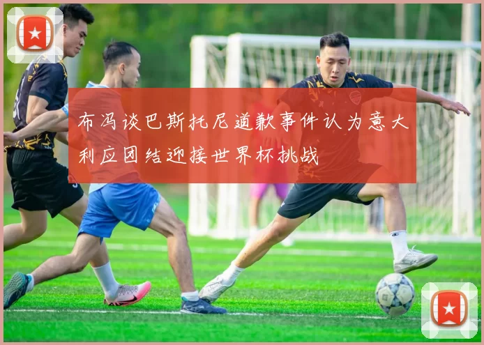 布冯谈巴斯托尼道歉事件认为意大利应团结迎接世界杯挑战