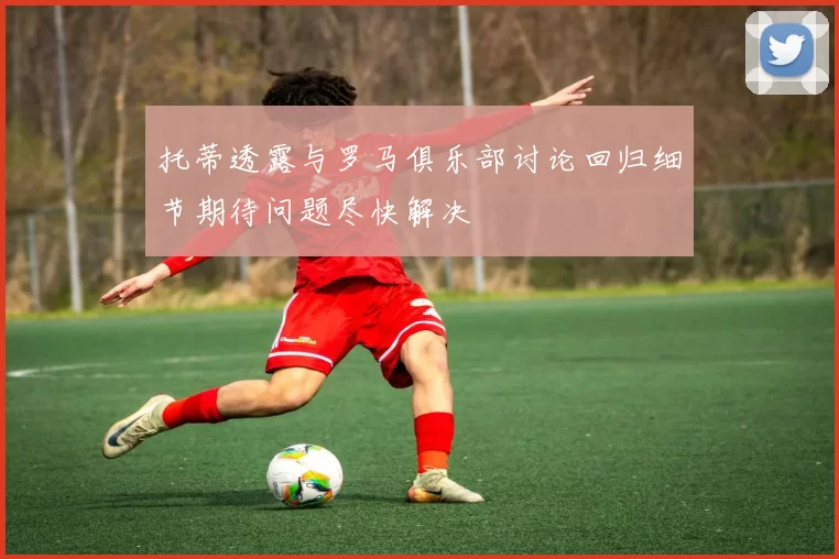 托蒂透露与罗马俱乐部讨论回归细节期待问题尽快解决