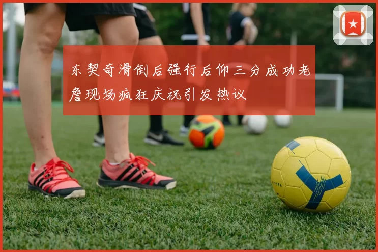 东契奇滑倒后强行后仰三分成功老詹现场疯狂庆祝引发热议