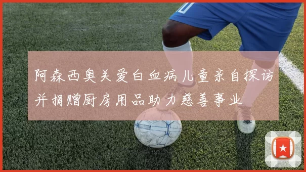 阿森西奥关爱白血病儿童亲自探访并捐赠厨房用品助力慈善事业