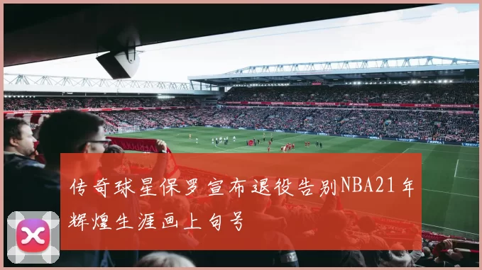 传奇球星保罗宣布退役告别NBA21年辉煌生涯画上句号