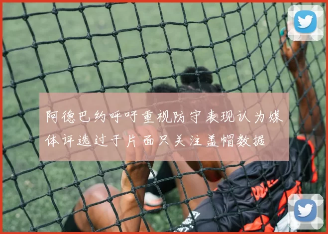 阿德巴约呼吁重视防守表现认为媒体评选过于片面只关注盖帽数据