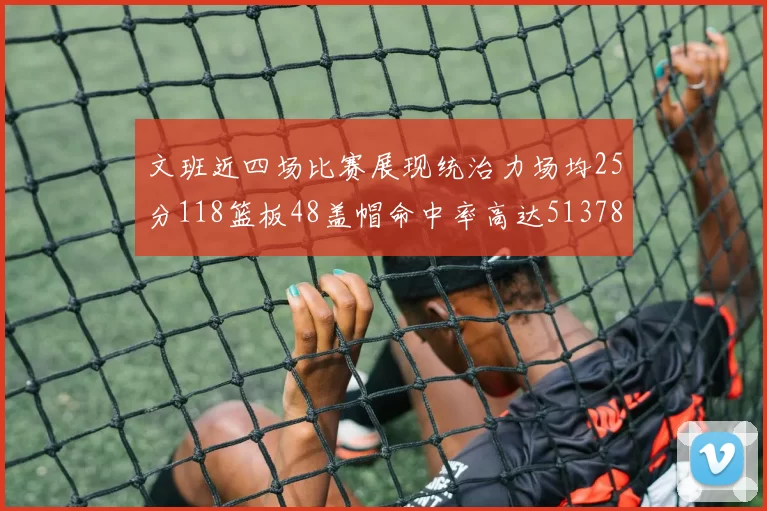 文班近四场比赛展现统治力场均25分118篮板48盖帽命中率高达513782