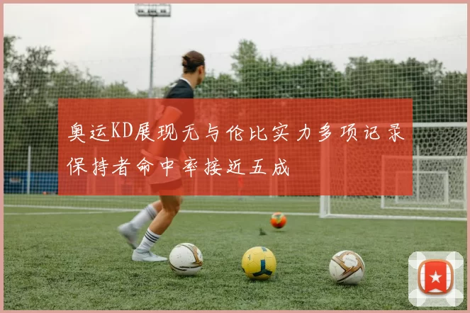 奥运KD展现无与伦比实力多项记录保持者命中率接近五成