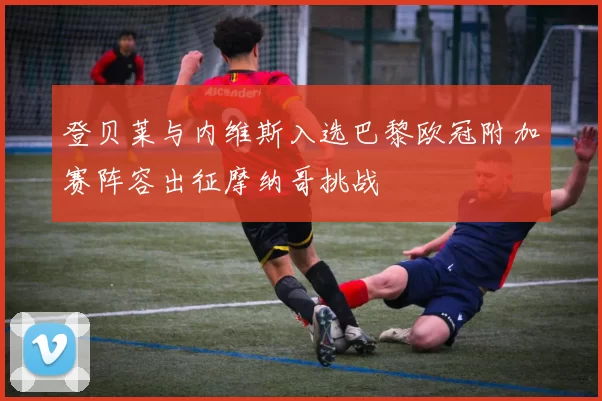 登贝莱与内维斯入选巴黎欧冠附加赛阵容出征摩纳哥挑战