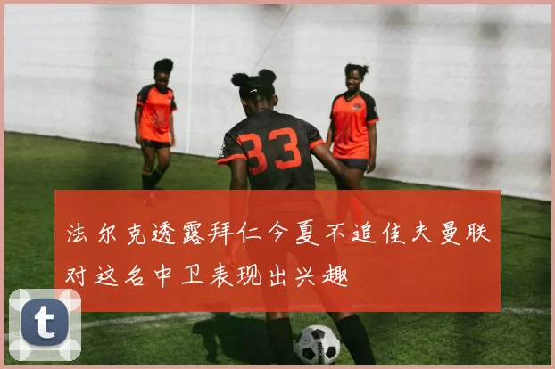 法尔克透露拜仁今夏不追佳夫曼联对这名中卫表现出兴趣