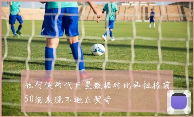 独行侠两代巨星数据对比弗拉格前50场表现不逊东契奇