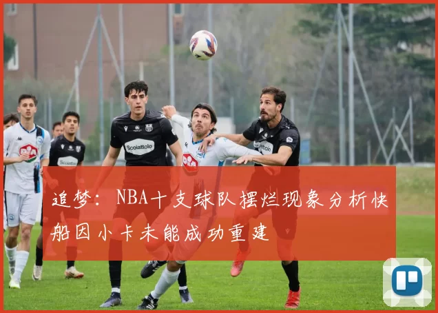追梦：NBA十支球队摆烂现象分析快船因小卡未能成功重建
